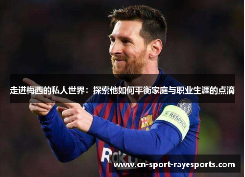 走进梅西的私人世界：探索他如何平衡家庭与职业生涯的点滴