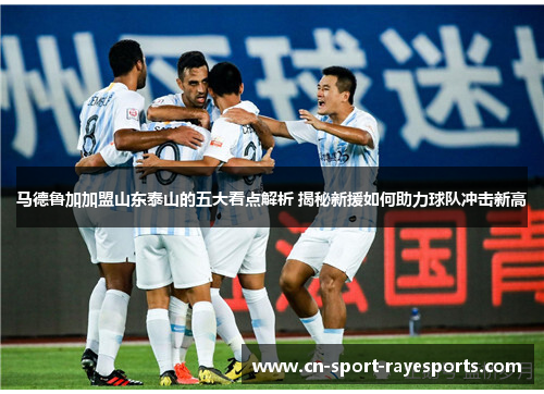 马德鲁加加盟山东泰山的五大看点解析 揭秘新援如何助力球队冲击新高 马德鲁加加盟山东泰山的五大看点解析 揭秘新援如何助力球队冲击新高