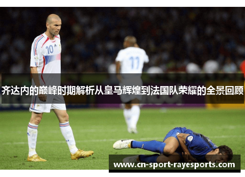 齐达内的巅峰时期解析从皇马辉煌到法国队荣耀的全景回顾 齐达内的巅峰时期解析从皇马辉煌到法国队荣耀的全景回顾