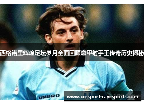 西格诺里辉煌足坛岁月全面回顾意甲射手王传奇历史揭秘 西格诺里辉煌足坛岁月全面回顾意甲射手王传奇历史揭秘