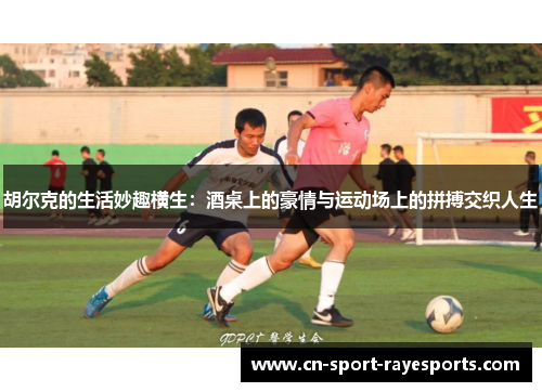 胡尔克的生活妙趣横生:酒桌上的豪情与运动场上的拼搏交织人生 胡尔克的生活妙趣横生:酒桌上的豪情与运动场上的拼搏交织人生