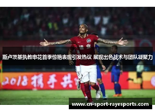 斯卢茨基执教申花首季惊艳表现引发热议 展现出色战术与团队凝聚力