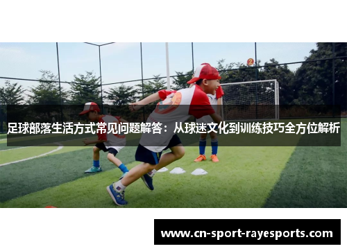 足球部落生活方式常见问题解答：从球迷文化到训练技巧全方位解析