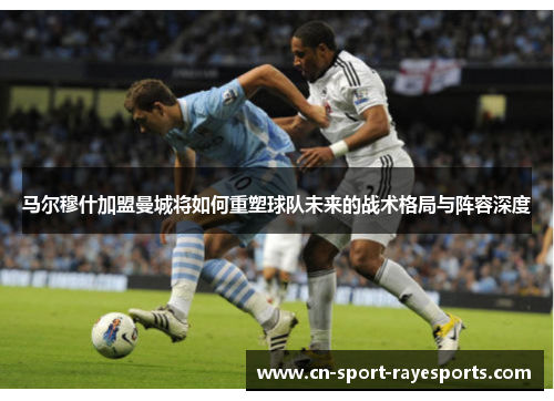 马尔穆什加盟曼城将如何重塑球队未来的战术格局与阵容深度 马尔穆什加盟曼城将如何重塑球队未来的战术格局与阵容深度
